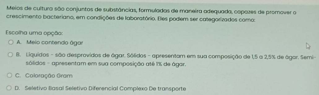 Meios de cultura são conjuntos de substâncias, formuladas de maneira adequada, capazes de promover o
crescimento bacteriano, em condições de laboratório. Eles podem ser categorizados como:
Escolha uma opção:
A. Meio contendo ágar
B. Líquidos - são desprovidos de ágar. Sólidos - apresentam em sua composição de 1,5 a 2,5% de ágar. Semi-
sólidos - apresentam em sua composição até 1% de ágar.
C. Coloração Gram
D. Seletivo Basal Seletivo Diferencial Complexo De transporte