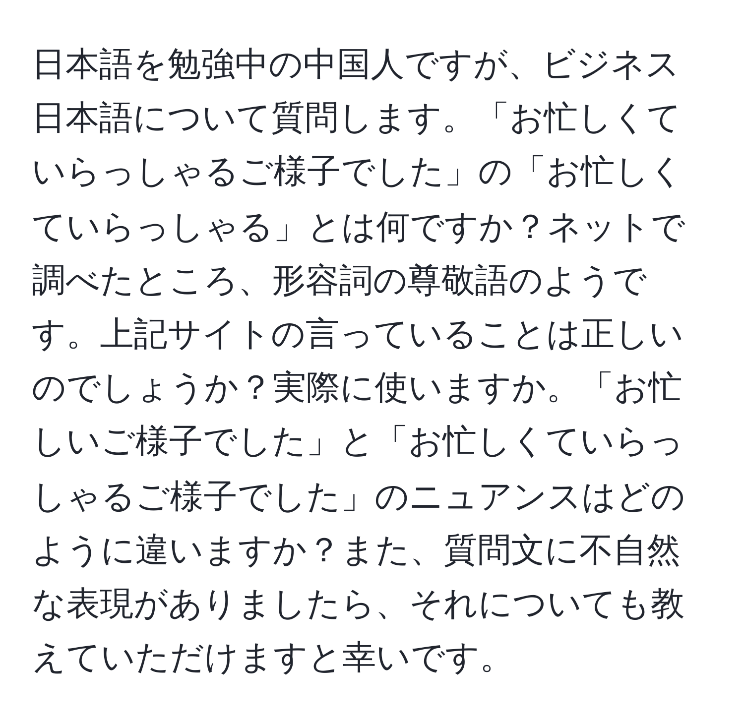 日本語を勉強中の中国人ですが、ビジネス日本語について質問します。「お忙しくていらっしゃるご様子でした」の「お忙しくていらっしゃる」とは何ですか？ネットで調べたところ、形容詞の尊敬語のようです。上記サイトの言っていることは正しいのでしょうか？実際に使いますか。「お忙しいご様子でした」と「お忙しくていらっしゃるご様子でした」のニュアンスはどのように違いますか？また、質問文に不自然な表現がありましたら、それについても教えていただけますと幸いです。