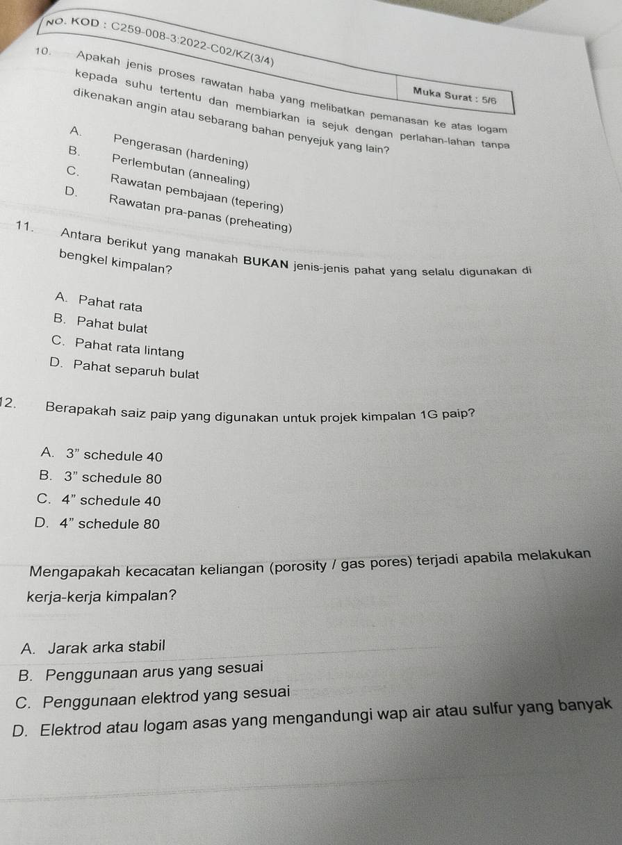 NO. KOD : C259-008-3:2022-C02/KZ(3/4)
10. Apakah jenis proses rawatan haba yang melibatkan pemanasan ke atas loga
Muka Surat : 5/6
kepada suhu tertentu dan membiarkan ía sejuk dengan perlahan-lahan tan
dikenakan angin atau sebarang bahan penyejuk yang lain?
A. Pengerasan (hardening)
B. Perlembutan (annealing)
C.
Rawatan pembajaan (tepering)
D. Rawatan praçpanas (preheating)
11. Antara berikut yang manakah BUKAN jenis-jenis pahat yang selalu digunakan di
bengkel kimpalan?
A. Pahat rata
B. Pahat bulat
C. Pahat rata lintang
D. Pahat separuh bulat
12. Berapakah saiz paip yang digunakan untuk projek kimpalan 1G paip?
A. 3'' schedule 40
B. 3'' schedule 80
C. 4'' schedule 40
D. 4'' schedule 80
Mengapakah kecacatan keliangan (porosity / gas pores) terjadi apabila melakukan
kerja-kerja kimpalan?
A. Jarak arka stabil
B. Penggunaan arus yang sesuai
C. Penggunaan elektrod yang sesuai
D. Elektrod atau logam asas yang mengandungi wap air atau sulfur yang banyak