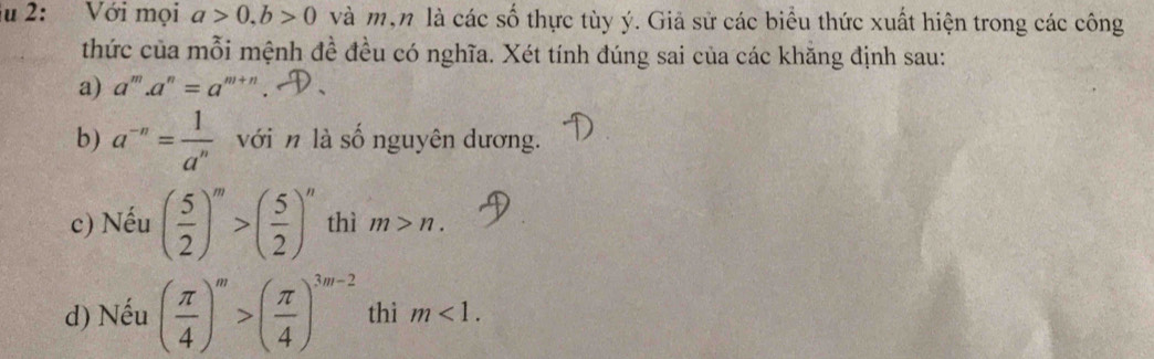 2: Với mọi a>0, b>0 và mộn là các số thực tùy ý. Giả sử các biểu thức xuất hiện trong các công 
thức của mỗi mệnh đề đều có nghĩa. Xét tính đúng sai của các khẳng định sau: 
a) a^m.a^n=a^(m+n)
b) a^(-n)= 1/a^n  với n là số nguyên dương. 
c) Nếu ( 5/2 )^m>( 5/2 )^n thì m>n. 
d) Nếu ( π /4 )^m>( π /4 )^3m-2 thì m<1</tex>.