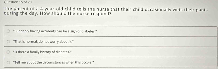 The parent of a 4-year-old child tells the nurse that their child occasionally wets their pants
during the day. How should the nurse respond?
"Suddenly having accidents can be a sign of diabetes.”
"That is normal; do not worry about it.”
“Is there a family history of diabetes?”
“Tell me about the circumstances when this occurs.”