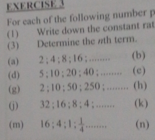 For each of the following number p 
(1) Write down the constant rat 
(3) Determine the nth term. 
(a) 2; 4; 8; 16; …........ (b) 
(d) 5; 10; 20; 40; ........ (e) 
(g) 2; 10; 50; 250; ........ (h) 
(j) 32; 16; 8; 4; ....... (k) 
(m) 16 ； 4; ；1;....... (n)