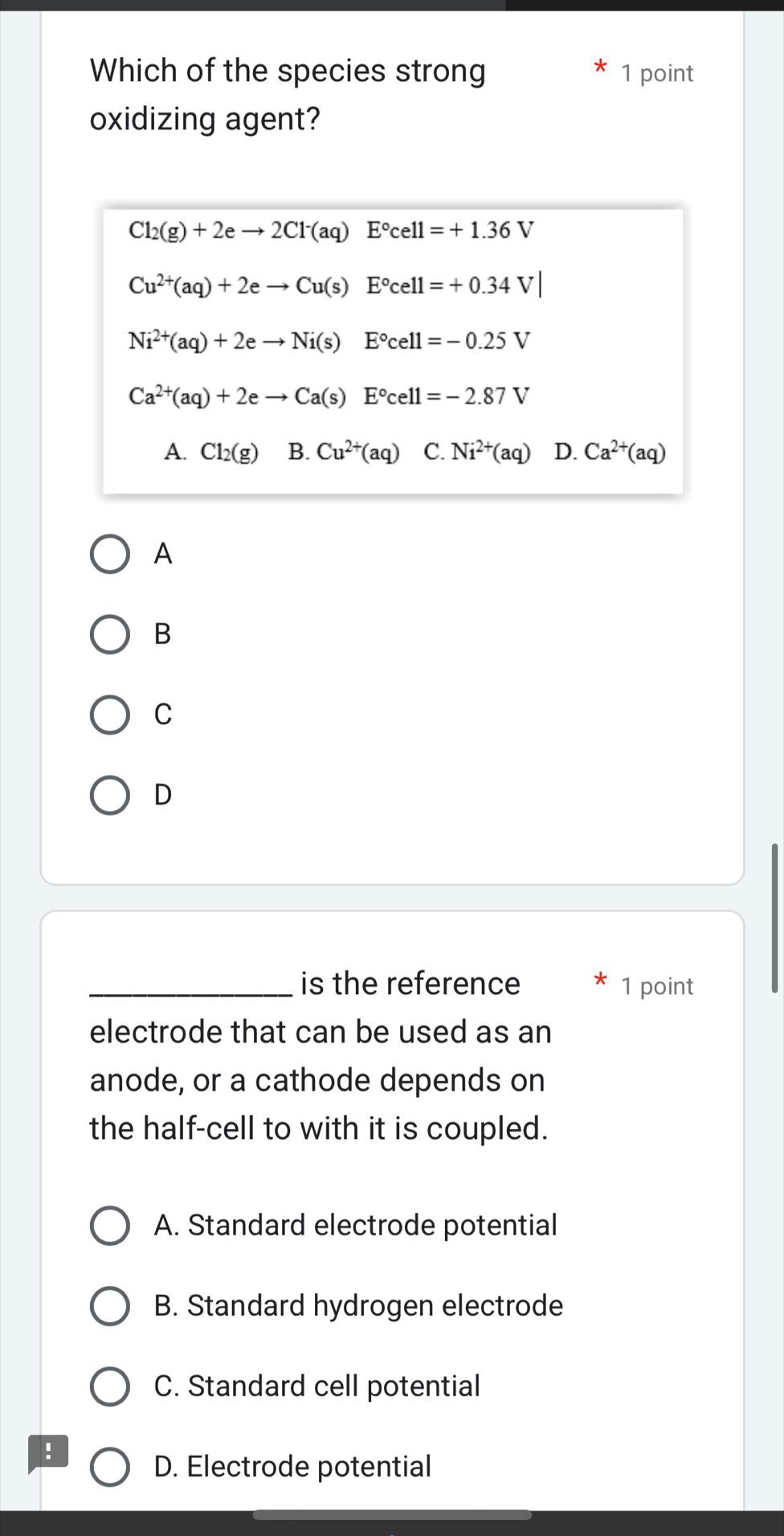 Which of the species strong 1 point
oxidizing agent?
Cl_2(g)+2eto 2Cl^-(aq)E°cell=+1.36V
Cu^(2+)(aq)+2eto Cu(s)E°cell=+0.34V|
Ni^(2+)(aq)+2eto Ni(s)E°cell=-0.25V
Ca^(2+)(aq)+2eto Ca(s) □ E°cell=-2.87V
A. Cl_2(g) B. Cu^(2+)(aq) C. Ni^(2+)(aq) D. Ca^(2+)(aq)
A
B
C
D
_is the reference 1 point
electrode that can be used as an
anode, or a cathode depends on
the half-cell to with it is coupled.
A. Standard electrode potential
B. Standard hydrogen electrode
C. Standard cell potential
!
D. Electrode potential