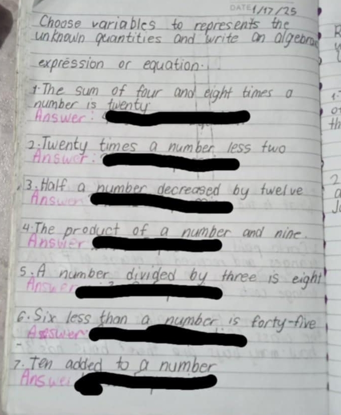 1/17/25 
Choose variables to represents the D 
unknown quantities and write an algebrad 
1 
expression or equation. 
The sum of four and eight times a 4 : 
number is twenty 
of 
Answer: th 
2. Twenty times a number less two 
Answer: 
2 
3. Half a number decreased by twelve 
Answer 
0 
4. The product of a number and nine. 
Answer 
5. A number divided by three is eight 
Answer 
6. Six less than a number is forty-five 
Aswery 
7. ten added to a number 
Ans wei