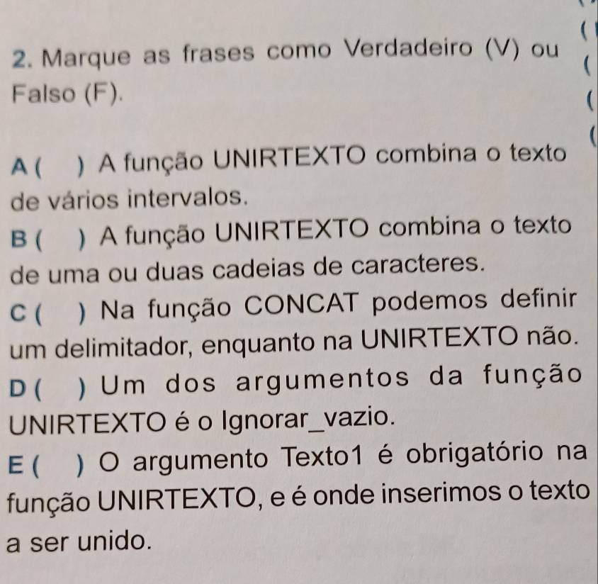 
2. Marque as frases como Verdadeiro (V) ou

Falso (F).

A ( ) A função UNIRTEXTO combina o texto
de vários intervalos.
B ( )A função UNIRTEXTO combina o texto
de uma ou duas cadeias de caracteres.
C ) Na função CONCAT podemos definir
um delimitador, enquanto na UNIRTEXTO não.
D ( ) Um dos argumentos da função
UNIRTEXTO é o Ignorar_vazio.
E ( ) O argumento Texto1 é obrigatório na
função UNIRTEXTO, e é onde inserimos o texto
a ser unido.