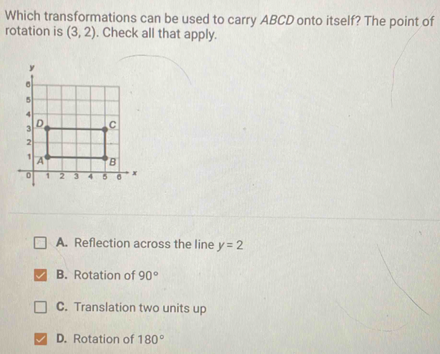 Which transformations can be used to carry ABCD onto itself? The point of
rotation is (3,2). Check all that apply.
A. Reflection across the line y=2
B. Rotation of 90°
C. Translation two units up
D. Rotation of 180°