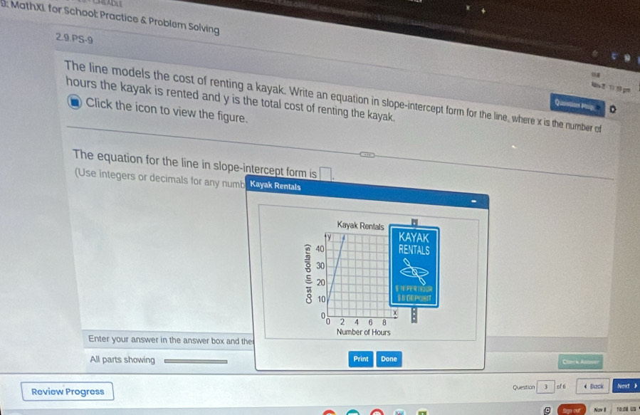 D: MathXL for School: Practice & Problem Solving 
2.9.PS-9 
Av2 1 9 19 pr 
The line models the cost of renting a kayak. Write an equation in slope-intercept form for the line, where x is the number of
hours the kayak is rented and y is the total cost of renting the kayak. 
Question Mup. 。 
Click the icon to view the figure. 
The equation for the line in slope-intercept form is □ . 
(Use integers or decimals for any numb Kayak Rentals 
Kayak Rentals 
y KAYAK 
2 40
RENTALS
30
20 STE PERTIOUR 
10 $ BORPOSIT
2 4 6 8
Number of Hours
Enter your answer in the answer box and the 
All parts showing Print Done 
Chack Ann 
Review Progress Question 3 of 6 Back Noxt b 
Nov II