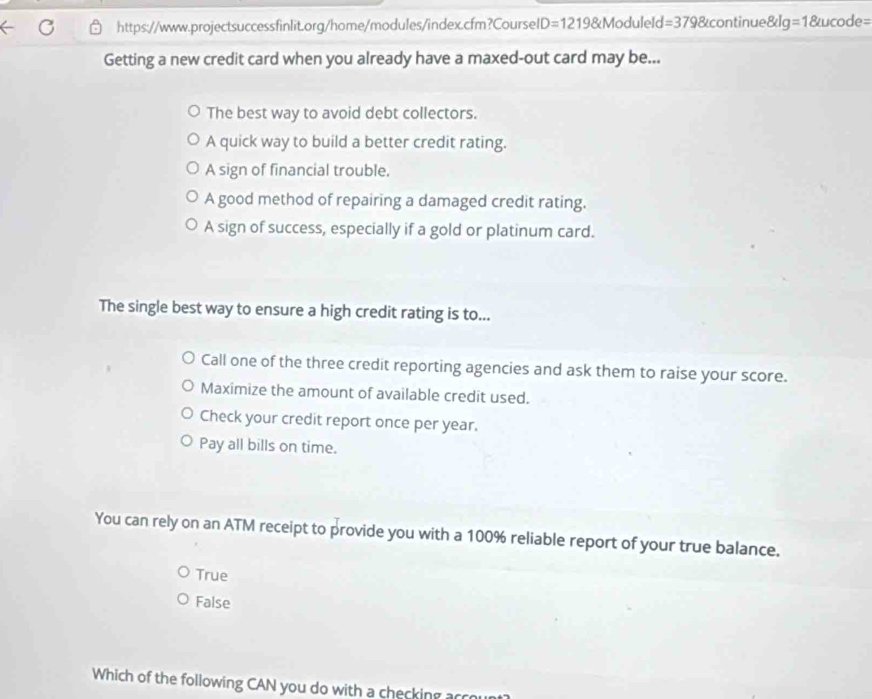 D=1219 N Moduleld =3798 continues klg =1 IC ode= 
Getting a new credit card when you already have a maxed-out card may be...
The best way to avoid debt collectors.
A quick way to build a better credit rating.
A sign of financial trouble.
A good method of repairing a damaged credit rating.
A sign of success, especially if a gold or platinum card.
The single best way to ensure a high credit rating is to...
Call one of the three credit reporting agencies and ask them to raise your score.
Maximize the amount of available credit used.
Check your credit report once per year.
Pay all bills on time.
You can rely on an ATM receipt to provide you with a 100% reliable report of your true balance.
True
False
Which of the following CAN you do with a checking acce