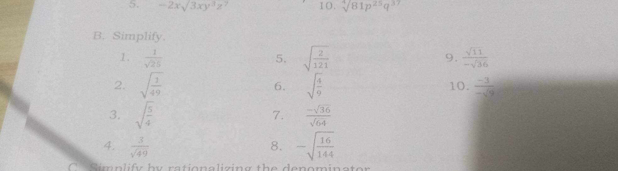 -2xsqrt(3)xy^3z^7 10. sqrt[4](81p^(25)q^(37))
B. Simplify. 
1.  1/sqrt(25)  5. sqrt(frac 2)121  sqrt(11)/-sqrt(36) 
9. 
2. sqrt(frac 1)49 sqrt(frac 4)9 10.  (-3)/-sqrt(9) 
6. 
3. sqrt(frac 5)4  (-sqrt(36))/sqrt(64) 
7. 
4.  3/sqrt(49)  8. -sqrt(frac 16)144
C Simplify by rationalizing the denominator