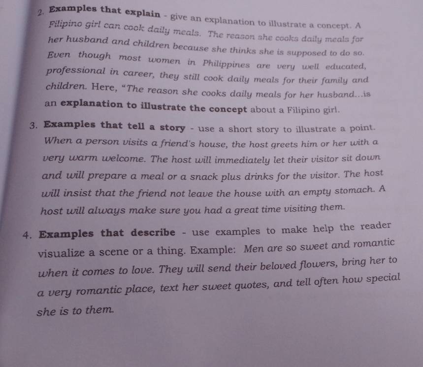 Examples that explain - give an explanation to illustrate a concept. A 
Filipino girl can cook daily meals. The reason she cooks daily meals for 
her husband and children because she thinks she is supposed to do so. 
Even though most women in Philippines are very well educated, 
professional in career, they still cook daily meals for their family and 
children. Here, “The reason she cooks daily meals for her husband…is 
an explanation to illustrate the concept about a Filipino girl. 
3. Examples that tell a story - use a short story to illustrate a point. 
When a person visits a friend's house, the host greets him or her with a 
very warm welcome. The host will immediately let their visitor sit down 
and will prepare a meal or a snack plus drinks for the visitor. The host 
will insist that the friend not leave the house with an empty stomach. A 
host will always make sure you had a great time visiting them. 
4. Examples that describe - use examples to make help the reader 
visualize a scene or a thing. Example: Men are so sweet and romantic 
when it comes to love. They will send their beloved flowers, bring her to 
a very romantic place, text her sweet quotes, and tell often how special 
she is to them.