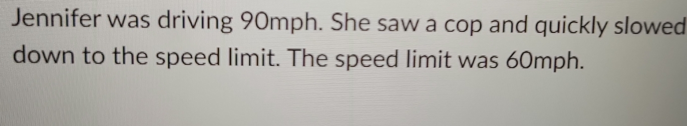 Jennifer was driving 90mph. She saw a cop and quickly slowed 
down to the speed limit. The speed limit was 60mph.