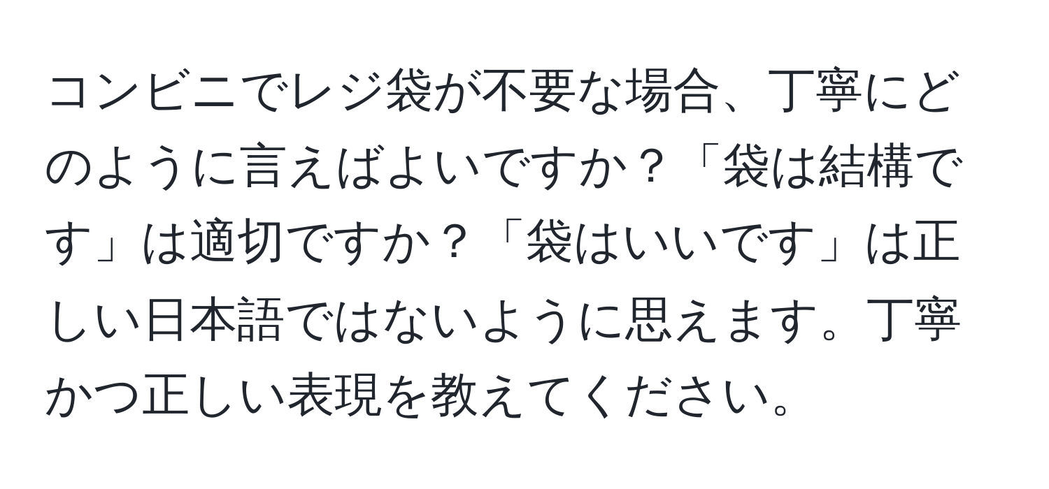 コンビニでレジ袋が不要な場合、丁寧にどのように言えばよいですか？「袋は結構です」は適切ですか？「袋はいいです」は正しい日本語ではないように思えます。丁寧かつ正しい表現を教えてください。