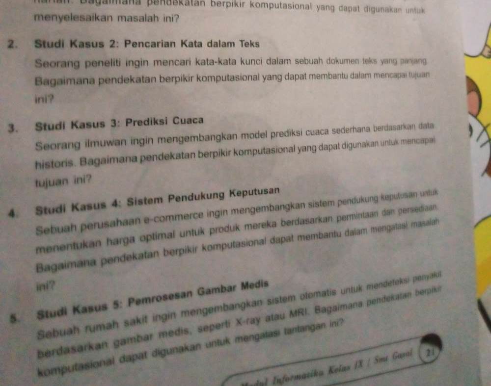 Bagalmana penaskatan berpikir komputasional yang dapat digunakan untuk 
menyelesaikan masalah ini? 
2. Studi Kasus 2: Pencarian Kata dalam Teks 
Seorang peneliti ingin mencari kata-kata kunci dalam sebuah dokumen teks yang panjang 
Bagaimana pendekatan berpikir komputasional yang dapat membantu dalam mencapai tujuan 
ini? 
3. Studi Kasus 3: Prediksi Cuaca 
Seorang ilmuwan ingin mengembangkan model prediksi cuaca sederhana berdasarkan data 
historis. Bagaimana pendekatan berpikir komputasional yang dapat digunakan untuk mencapai 
tujuan ini? 
4. Studi Kasus 4: Sistem Pendukung Keputusan 
Sebuah perusahaan e-commerce ingin mengembangkan sistem pendukung kepulusan unluk 
menentukan harga optimal untuk produk mereka berdasarkan permintaan dan persediaan . 
Bagaimana pendekatan berpikir komputasional dapat membantu dalam mengatasi masalah 
ini? 
5. Studi Kasus 5: Pemrosesan Gambar Medis 
Sebuah rumah sakit ingin mengembangkan sistem otomatis untuk mendeteksi penyaki 
berdasarkan gambar medis, seperti X -ray atau MRI. Bagaimana pendekatan berpiki 
komputasional dapat digunakan untuk mengatasi tantangan ini? 
Informatika Kelas /X / Smt Gasai 21