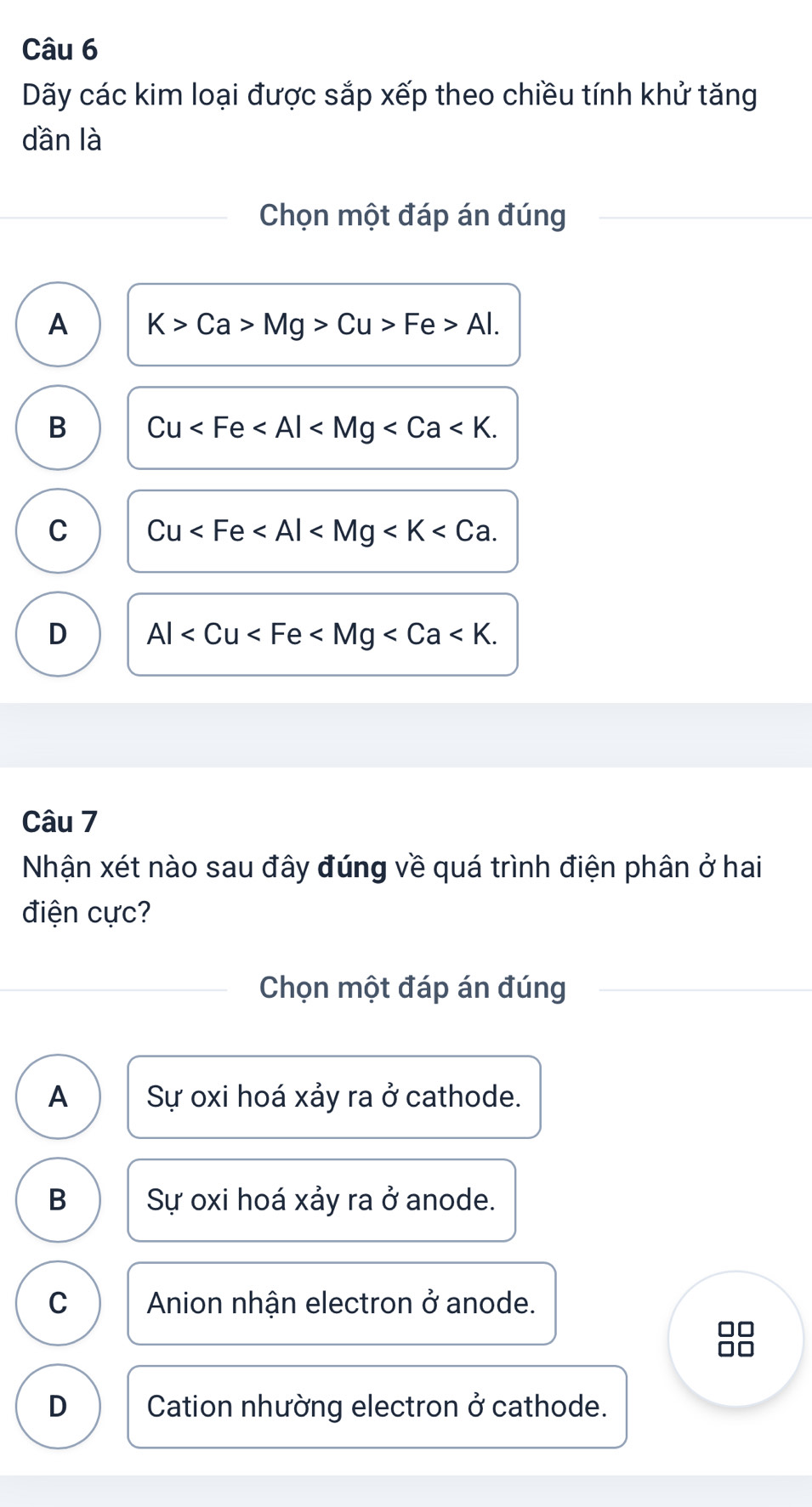 Dãy các kim loại được sắp xếp theo chiều tính khử tăng
dần là
Chọn một đáp án đúng
A K>Ca>Mg>Cu>Fe>Al.
B Cu .
C Cu .
D Al . 
Câu 7
Nhận xét nào sau đây đúng về quá trình điện phân ở hai
điện cực?
Chọn một đáp án đúng
A Sự oxi hoá xảy ra ở cathode.
B Sự oxi hoá xảy ra ở anode.
C Anion nhận electron ở anode.
0□
D Cation nhường electron ở cathode.