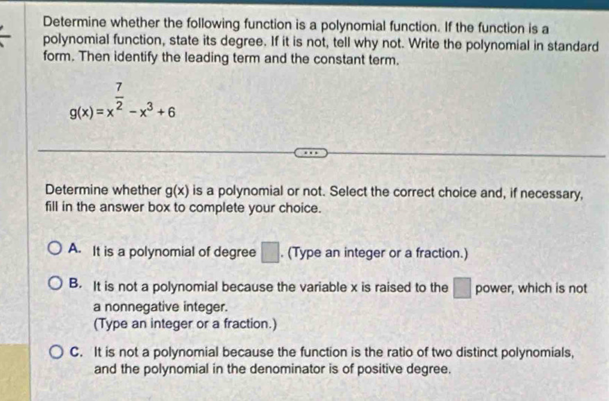 Determine whether the following function is a polynomial function. If the function is a
polynomial function, state its degree. If it is not, tell why not. Write the polynomial in standard
form. Then identify the leading term and the constant term.
g(x)=x^(frac 7)2-x^3+6
Determine whether g(x) is a polynomial or not. Select the correct choice and, if necessary,
fill in the answer box to complete your choice.
A. It is a polynomial of degree □. (Type an integer or a fraction.)
B. It is not a polynomial because the variable x is raised to the □ power, which is not
a nonnegative integer.
(Type an integer or a fraction.)
C. It is not a polynomial because the function is the ratio of two distinct polynomials,
and the polynomial in the denominator is of positive degree.