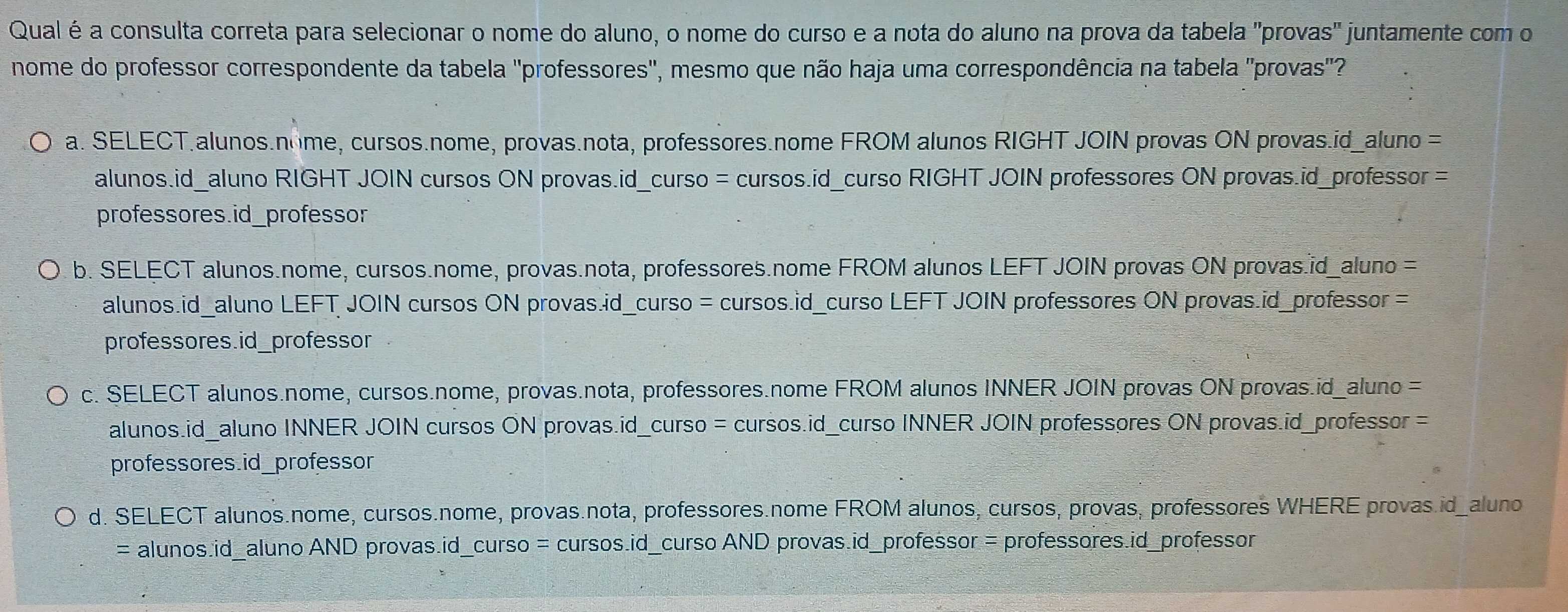 Qual é a consulta correta para selecionar o nome do aluno, o nome do curso e a nota do aluno na prova da tabela "provas" juntamente com o
nome do professor correspondente da tabela "professores", mesmo que não haja uma correspondência na tabela "provas"?
a. SELECT.alunos.nome, cursos.nome, provas.nota, professores.nome FROM alunos RIGHT JOIN provas ON provas.id_aluno =
alunos.id_aluno RIGHT JOIN cursos ON provas.id_curso = cursos.id_curso RIGHT JOIN professores ON provas.id_professor =
professores.id_professor
b. SELECT alunos.nome, cursos.nome, provas.nota, professores.nome FROM alunos LEFT JOIN provas ON provas.id_aluno =
alunos.id_aluno LEFT JOIN cursos ON provas.id_curso = cursos.id_curso LEFT JOIN professores ON provas.id_professor =
professores.id_professor
c. SELECT alunos.nome, cursos.nome, provas.nota, professores.nome FROM alunos INNER JOIN provas ON provas.id_aluno =
alunos.id_aluno INNER JOIN cursos ON provas.id_curso = cursos.id_curso INNER JOIN professores ON provas.id_professor =
professores.id_professor
d. SELECT alunos.nome, cursos.nome, provas.nota, professores.nome FROM alunos, cursos, provas, professores WHERE provas.id_aluno
= alunos.id_aluno AND provas.id_curso = cursos.id_curso AND provas.id_professor = professores.id_professor