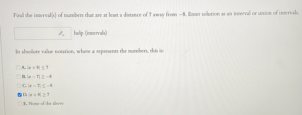 Find the interval(s) of numbers that are at least a distance of 7 away from −8. Enter solution as an interval or union of intervals.
help (intervals)
In absolute value notation, where x represents the numbers, this is:
A, |x+8|≤ 7
B. |x-7|≥ -8
C. |x-7|≤ -8
D. |x+8|≥ 7
E. None of the above