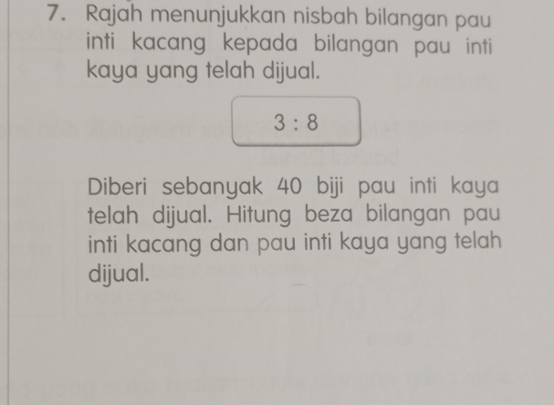 Rajah menunjukkan nisbah bilangan pau 
inti kacang kepada bilangan pau inti 
kaya yang telah dijual.
3:8
Diberi sebanyak 40 biji pau inti kaya 
telah dijual. Hitung beza bilangan pau 
inti kacang dan pau inti kaya yang telah 
dijual.