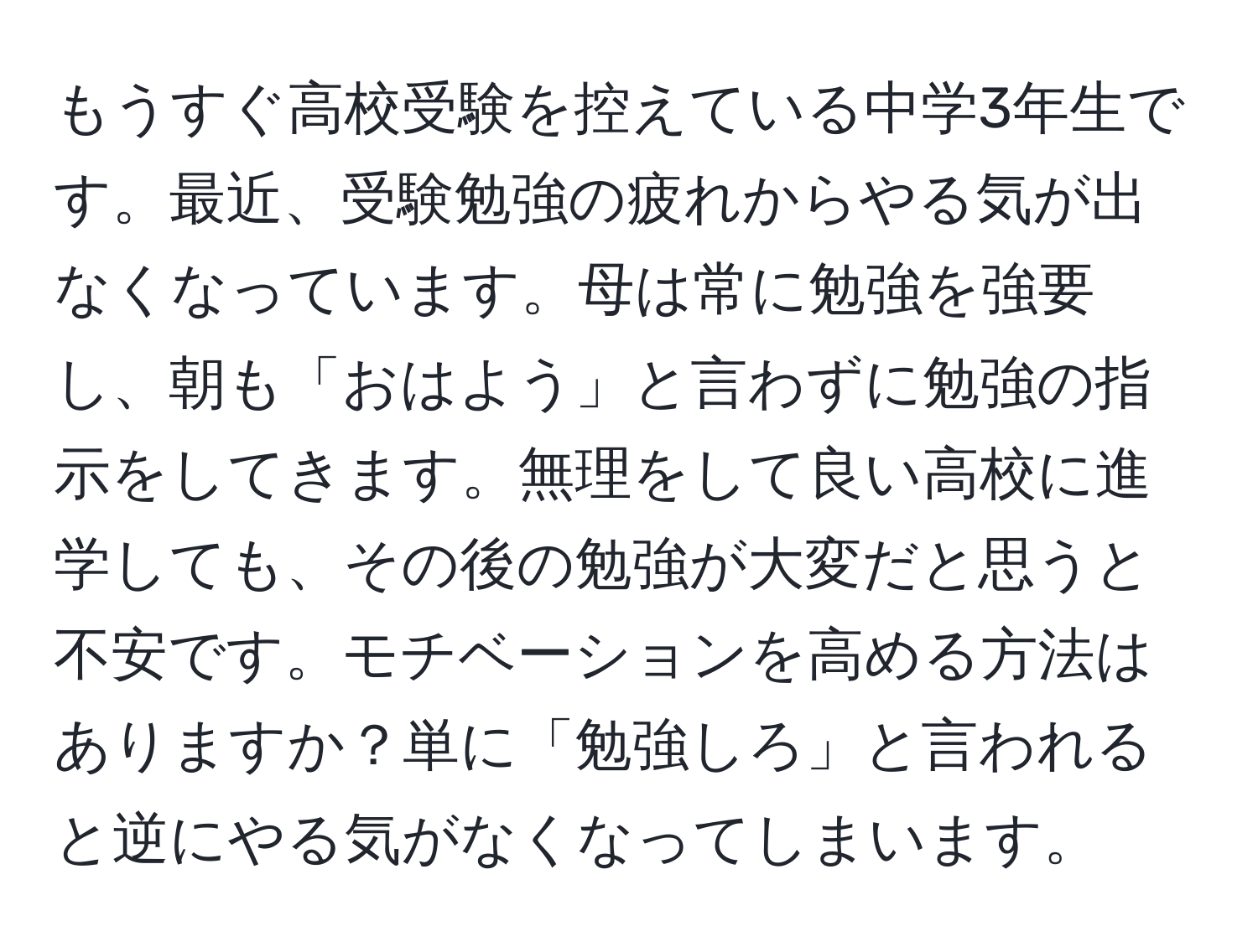 もうすぐ高校受験を控えている中学3年生です。最近、受験勉強の疲れからやる気が出なくなっています。母は常に勉強を強要し、朝も「おはよう」と言わずに勉強の指示をしてきます。無理をして良い高校に進学しても、その後の勉強が大変だと思うと不安です。モチベーションを高める方法はありますか？単に「勉強しろ」と言われると逆にやる気がなくなってしまいます。