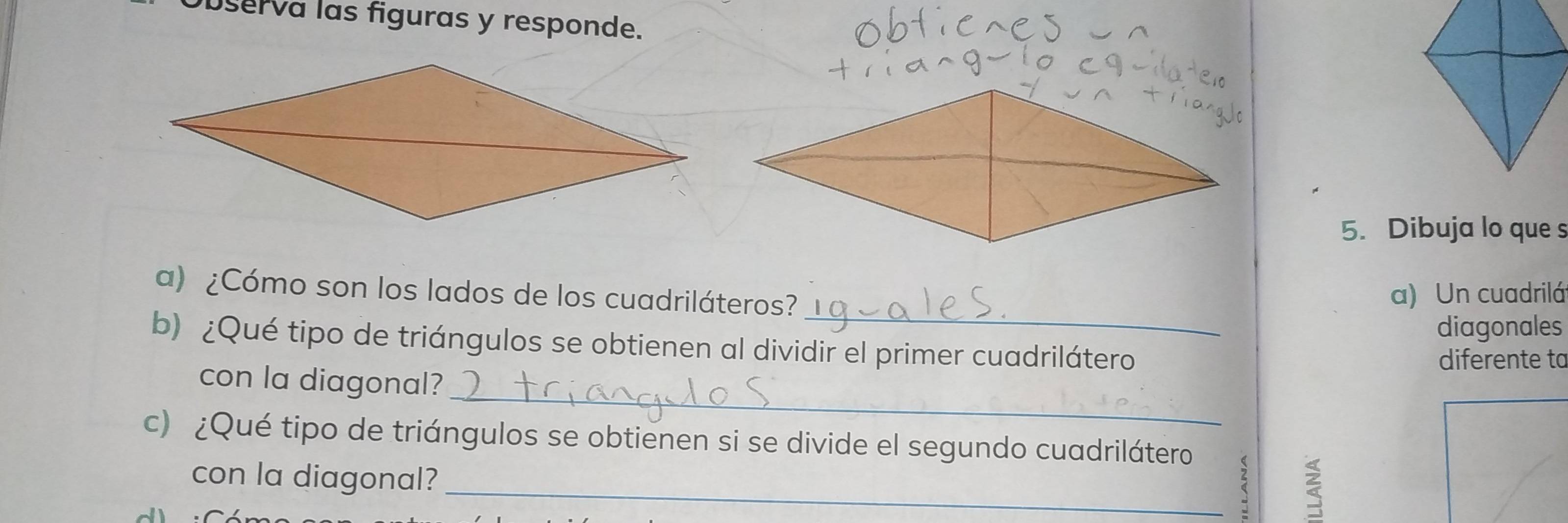 bserva las figuras y responde. 
5. Dibuja lo que s 
_ 
a) ¿Cómo son los lados de los cuadriláteros? 
a) Un cuadrilá 
diagonales 
b) ¿Qué tipo de triángulos se obtienen al dividir el primer cuadrilátero 
diferente ta 
_ 
con la diagonal? 
c) ¿Qué tipo de triángulos se obtienen si se divide el segundo cuadrilátero 
con la diagonal? 
_a