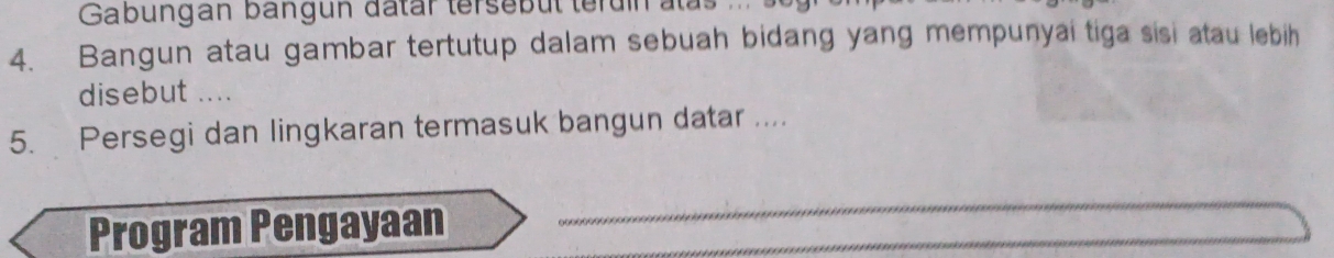 Gabungan bangun datar tersebüt terun : 
4. Bangun atau gambar tertutup dalam sebuah bidang yang mempunyai tiga sisi atau lebih 
disebut .... 
5. Persegi dan lingkaran termasuk bangun datar .... 
Program Pengayaan 
_