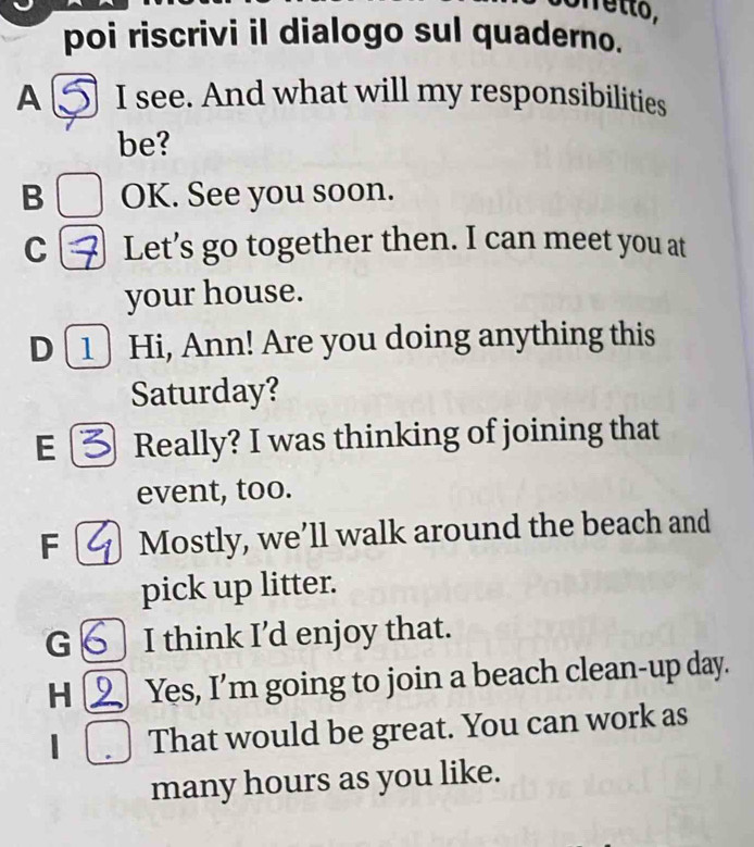 Netto,
poi riscrivi il dialogo sul quaderno.
A I see. And what will my responsibilities
be?
B OK. See you soon.
C Let’s go together then. I can meet you at
your house.
D[1] Hi, Ann! Are you doing anything this
Saturday?
E Really? I was thinking of joining that
event, too.
F Mostly, we’ll walk around the beach and
pick up litter.
G I think I’d enjoy that.
H Yes, I’m going to join a beach clean-up day.
| That would be great. You can work as
many hours as you like.