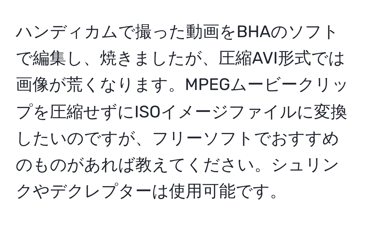 ハンディカムで撮った動画をBHAのソフトで編集し、焼きましたが、圧縮AVI形式では画像が荒くなります。MPEGムービークリップを圧縮せずにISOイメージファイルに変換したいのですが、フリーソフトでおすすめのものがあれば教えてください。シュリンクやデクレプターは使用可能です。