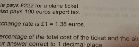 ia pays £222 for a plane ticket. 
lso pays 100 euros airport tax. 
change rate is £1=1.38 euros. 
ercentage of the total cost of the ticket and the air . 
ur answer correct to 1 decimal place.