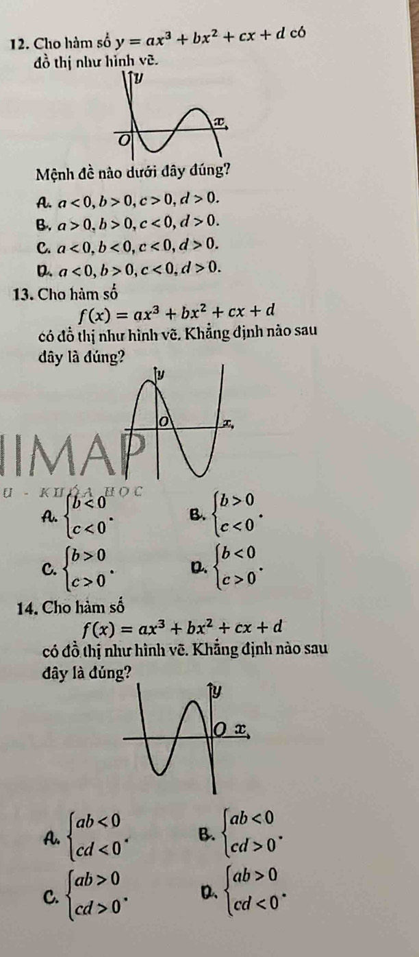 Cho hàm số y=ax^3+bx^2+cx+d có
đồ thị như hình vẽ.
Mệnh đề nào dưới đây đúng?
A. a<0,b>0,c>0,d>0.
B. a>0,b>0,c<0,d>0.
C. a<0,b<0,c<0,d>0.
D. a<0,b>0,c<0,d>0.
13. Cho hàm số
có đồ thị như hình vẽ. Khẳng định nào sau
đây là đúng?
U - K I BOC
A. beginarrayl b<0 c<0endarray. . B. beginarrayl b>0 c<0endarray. .
C. beginarrayl b>0 c>0endarray. . D. beginarrayl b<0 c>0endarray. .
14. Cho hàm số
f(x)=ax^3+bx^2+cx+d
có đồ thị như hình vẽ. Khẳng định nào sau
đây là đúng?
A. beginarrayl ab<0 cd<0endarray. . B. beginarrayl ab<0 cd>0endarray. .
C. beginarrayl ab>0 cd>0endarray. . D. beginarrayl ab>0 cd<0^*endarray.