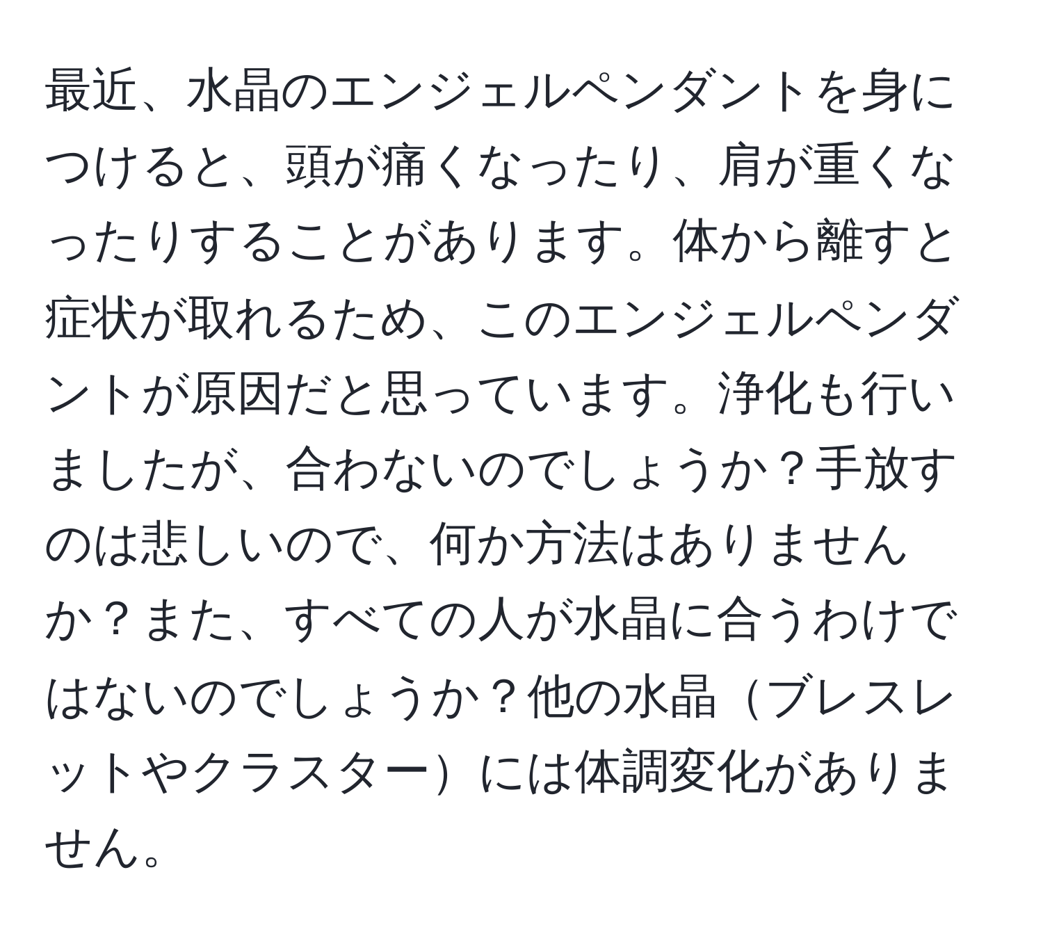 最近、水晶のエンジェルペンダントを身につけると、頭が痛くなったり、肩が重くなったりすることがあります。体から離すと症状が取れるため、このエンジェルペンダントが原因だと思っています。浄化も行いましたが、合わないのでしょうか？手放すのは悲しいので、何か方法はありませんか？また、すべての人が水晶に合うわけではないのでしょうか？他の水晶ブレスレットやクラスターには体調変化がありません。