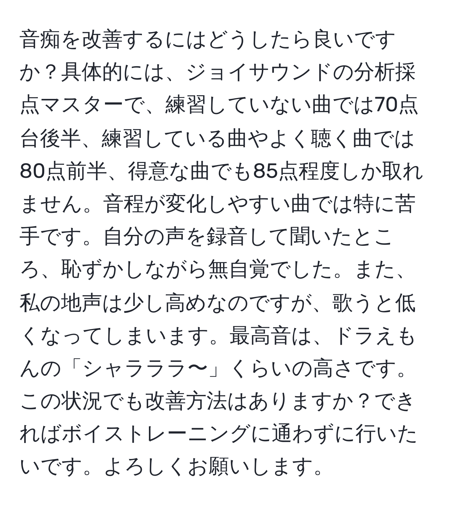 音痴を改善するにはどうしたら良いですか？具体的には、ジョイサウンドの分析採点マスターで、練習していない曲では70点台後半、練習している曲やよく聴く曲では80点前半、得意な曲でも85点程度しか取れません。音程が変化しやすい曲では特に苦手です。自分の声を録音して聞いたところ、恥ずかしながら無自覚でした。また、私の地声は少し高めなのですが、歌うと低くなってしまいます。最高音は、ドラえもんの「シャラララ〜」くらいの高さです。この状況でも改善方法はありますか？できればボイストレーニングに通わずに行いたいです。よろしくお願いします。