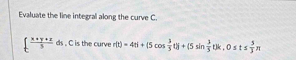 Evaluate the line integral along the curve C.
  (x+y+z)/5 ds , C is the curve r(t)=4ti+(5cos  3/5 t)j+(5sin  3/5 t)k, 0≤ t≤  5/3 π