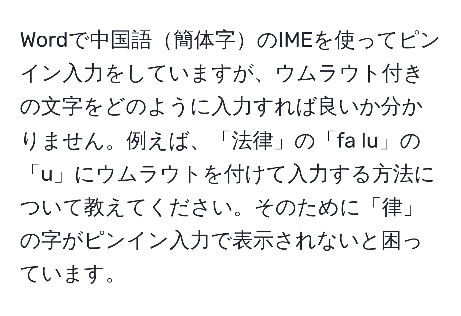 Wordで中国語簡体字のIMEを使ってピンイン入力をしていますが、ウムラウト付きの文字をどのように入力すれば良いか分かりません。例えば、「法律」の「fa lu」の「u」にウムラウトを付けて入力する方法について教えてください。そのために「律」の字がピンイン入力で表示されないと困っています。
