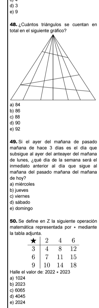 d) 3
e) 9
48. ¿Cuántos triángulos se cuentan en
total en el siguiente gráfico?
a) 84
b) 86
c) 88
d) 90
e) 92
49. Si el ayer del mañana de pasado
mañana de hace 3 días es el día que
subsigue al ayer del anteayer del mañana
de lunes, ¿qué día de la semana será el
inmediato anterior al día que sigue al
mañana del pasado mañana del mañana
de hoy?
a) miércoles
b) jueves
c) viernes
d) sábado
e) domingo
50. Se define en Z la siguiente operación
matemática representada por * mediante
la tabla adjunta.
Halle el valor de: 2022*2023
a) 1024
b) 2023
c) 6065
d) 4045
e) 2024