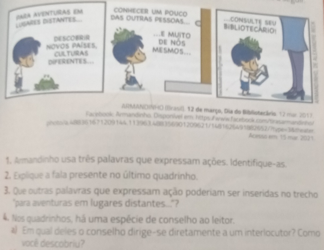 Dia do Bibliotecário. 12 mu. 2017 
Facebook: Armandinho. Disponível em: https:/f www.facebook.com/tirasarmandinhol 
photo/a.488361671209144.113963.488356901209621/1481626491882652/?type=3&zheater 
Acesso em 15 mar. 2021 
1. Armandinho usa três palavras que expressam ações. Identifique-as. 
2. Explique a fala presente no último quadrinho. 
3. Que outras palavras que expressam ação poderiam ser inseridas no trecho 
"para aventuras em lugares distantes..."? 
4. Nos quadrinhos, há uma espécie de conselho ao leitor. 
a) Em qual deles o conselho dirige-se diretamente a um interlocutor? Como 
você descobriu?