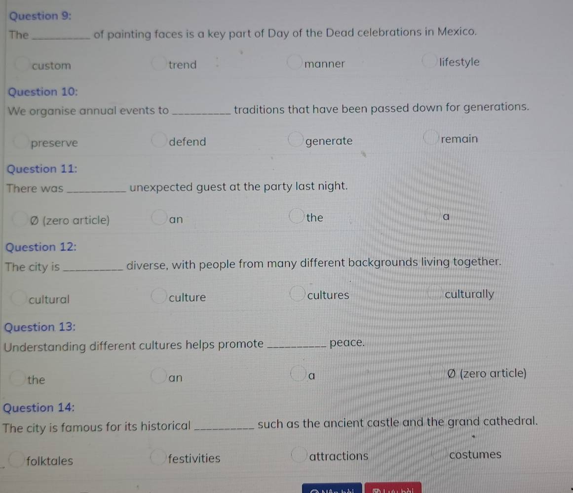 The _of painting faces is a key part of Day of the Dead celebrations in Mexico.
custom trend manner
lifestyle
Question 10:
We organise annual events to _traditions that have been passed down for generations.
preserve defend generate remain
Question 11:
There was_ unexpected guest at the party last night.
Ø (zero article) an the
a
Question 12:
The city is_ diverse, with people from many different backgrounds living together.
cultural culture cultures culturally
Question 13:
Understanding different cultures helps promote _peace.
the an a Ø (zero article)
Question 14:
The city is famous for its historical _such as the ancient castle and the grand cathedral.
folktales festivities attractions costumes
Ai^(wedge)-15^^1 adillit