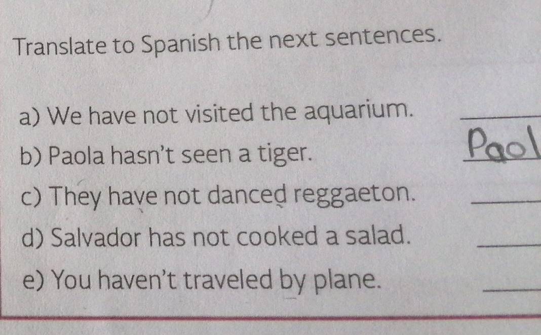 Translate to Spanish the next sentences. 
a) We have not visited the aquarium._ 
b) Paola hasn’t seen a tiger. 
_ 
c) They have not danced reggaeton._ 
d) Salvador has not cooked a salad. 
_ 
e) You haven't traveled by plane. 
_