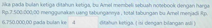 Jika pada bulan ketiga ditahun ketiga, bu Amel membeli sebuah notebook dengan harga
Rp.7.500.000,00 menggunakan uang tabungannya , total tabungan bu Amel menjadi Rp.
6.750.000,00 pada bulan ke 4 ditahun ketiga. ( isi dengan bilangan asli )