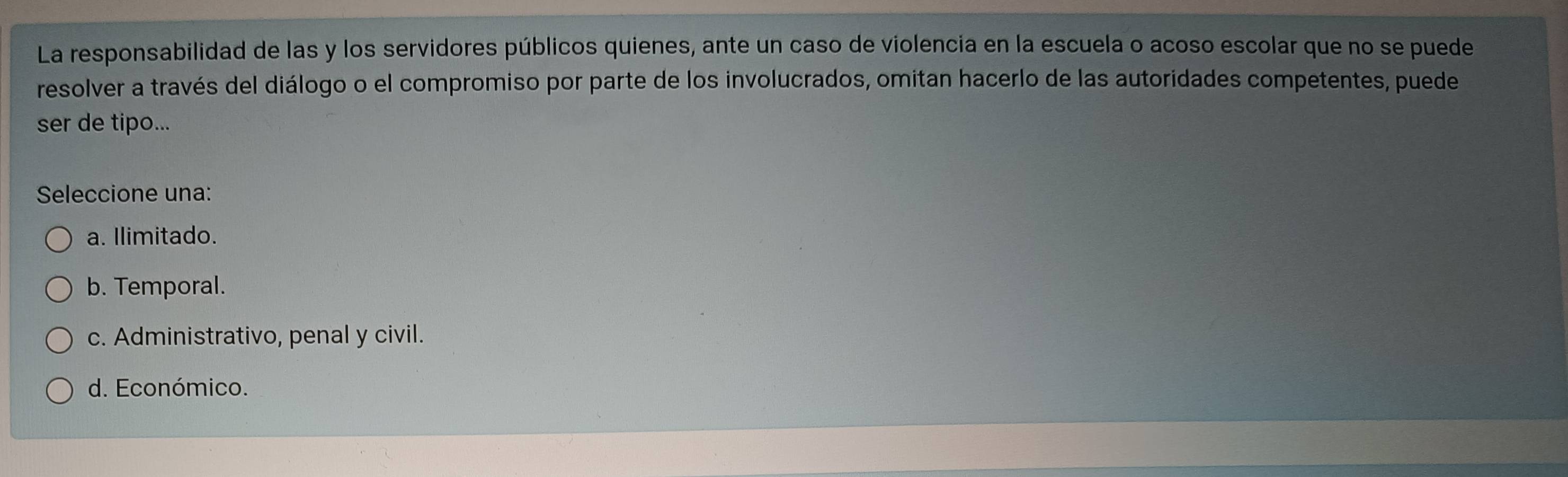 La responsabilidad de las y los servidores públicos quienes, ante un caso de violencia en la escuela o acoso escolar que no se puede
resolver a través del diálogo o el compromiso por parte de los involucrados, omitan hacerlo de las autoridades competentes, puede
ser de tipo...
Seleccione una:
a. Ilimitado.
b. Temporal.
c. Administrativo, penal y civil.
d. Económico.