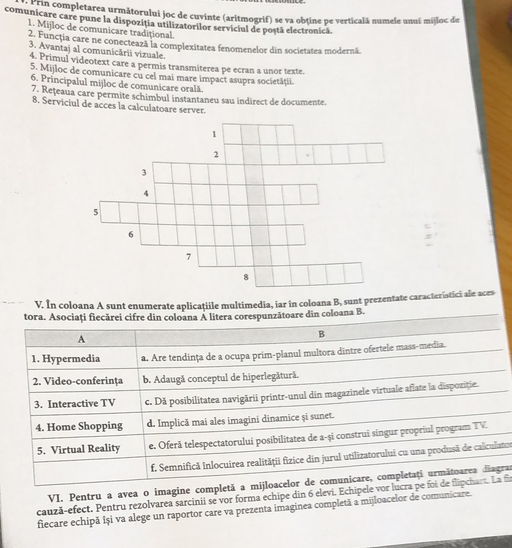 Prin completarea următorului joc de cuvinte (aritmogrif) se va obtine pe verticalá numele unuí mijloc de
comunicare care pune la dispoziția utilizatorilor serviciul de poștă electronică.
1. Mijloc de comunicare tradițional.
2. Funcția care ne conectează la complexitatea fenomenelor din societatea modernă.
3. Avantaj al comunicării vizuale.
4. Primul videotext care a permis transmiterea pe ecran a unor texte.
5. Mijloc de comunicare cu cel mai mare impact asupra societăţii.
6. Principalul mijloc de comunicare orală.
7. Rețeaua care permite schimbul instantaneu sau indirect de documente.
8. Serviciul de acces la calculatoare server.
V. În coloana A sunt enumerate aplicaţiile multimedia, iar în coloana B, sunt prezentate caracteristici ale aces
tora. Asociați fiecărei cifre din coloana Á litera corespunzătoare din coloana B.
A
B
1. Hypermedia a. Are tendința de a ocupa prim-planul multora dintre ofertele mass-media.
2. Video-conferința b. Adaugă conceptul de hiperlegătură.
3. Interactive TV c. Dă posibilitatea navigării printr-unul din magazinele virtuale aflate la dispozitie.
4. Home Shopping d. Implică mai ales imagini dinamice și sunet.
5. Virtual Reality e. Oferă telespectatorului posibilitatea de a-și construi singur propriul program TV
f. Semnifică înlocuirea realității fizice din jurul utilizatorului cu una produsă de calculator
VI. Pentru a avea o imagine completă a mijloacelor de comunicare, completați următuarea diagrar
cauză-efect. Pentru rezolvarea sarcinii se vor forma echipe din 6 elevi. Echipele vor lucra pe foi de flipchart. La fi
fiecare echipă își va alege un raportor care va prezenta imaginea completă a mijloacelor de comunicare.