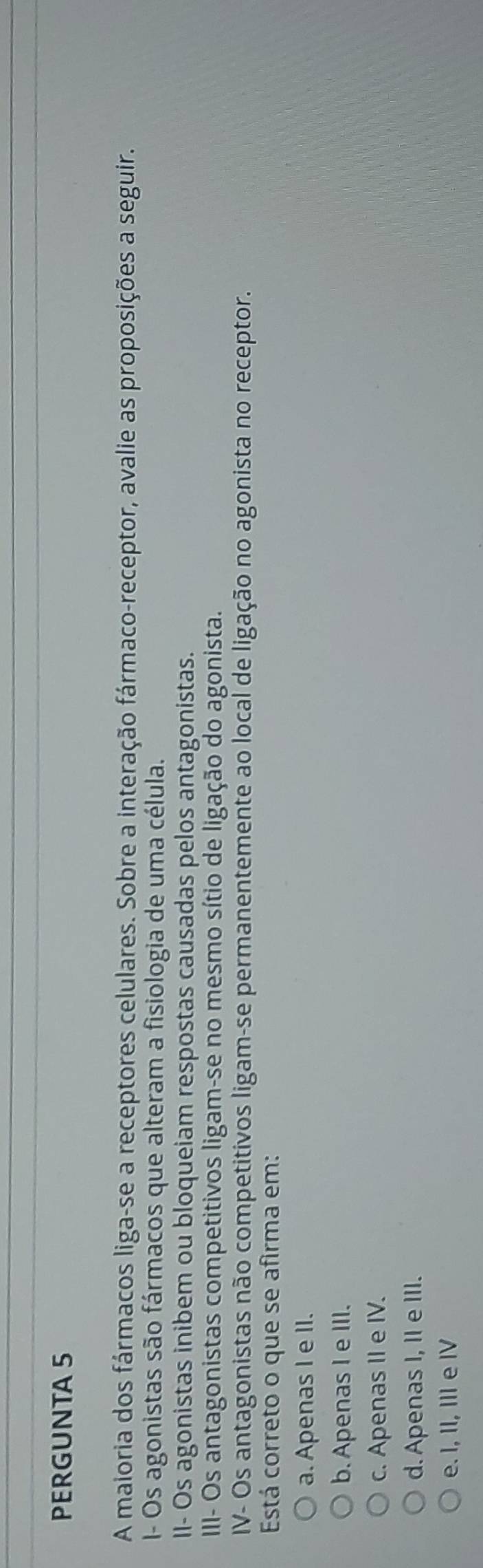PERGUNTA 5
A maioria dos fármacos liga-se a receptores celulares. Sobre a interação fármaco-receptor, avalie as proposições a seguir.
I- Os agonistas são fármacos que alteram a fisiologia de uma célula.
II- Os agonistas inibem ou bloqueiam respostas causadas pelos antagonistas.
III- Os antagonistas competitivos ligam-se no mesmo sítio de ligação do agonista.
IV- Os antagonistas não competitivos ligam-se permanentemente ao local de ligação no agonista no receptor.
Está correto o que se afirma em:
a. Apenas I e II.
b. Apenas I e III.
c. Apenas II e IV.
d. Apenas I, II e III.
e. I, II, III e IV
