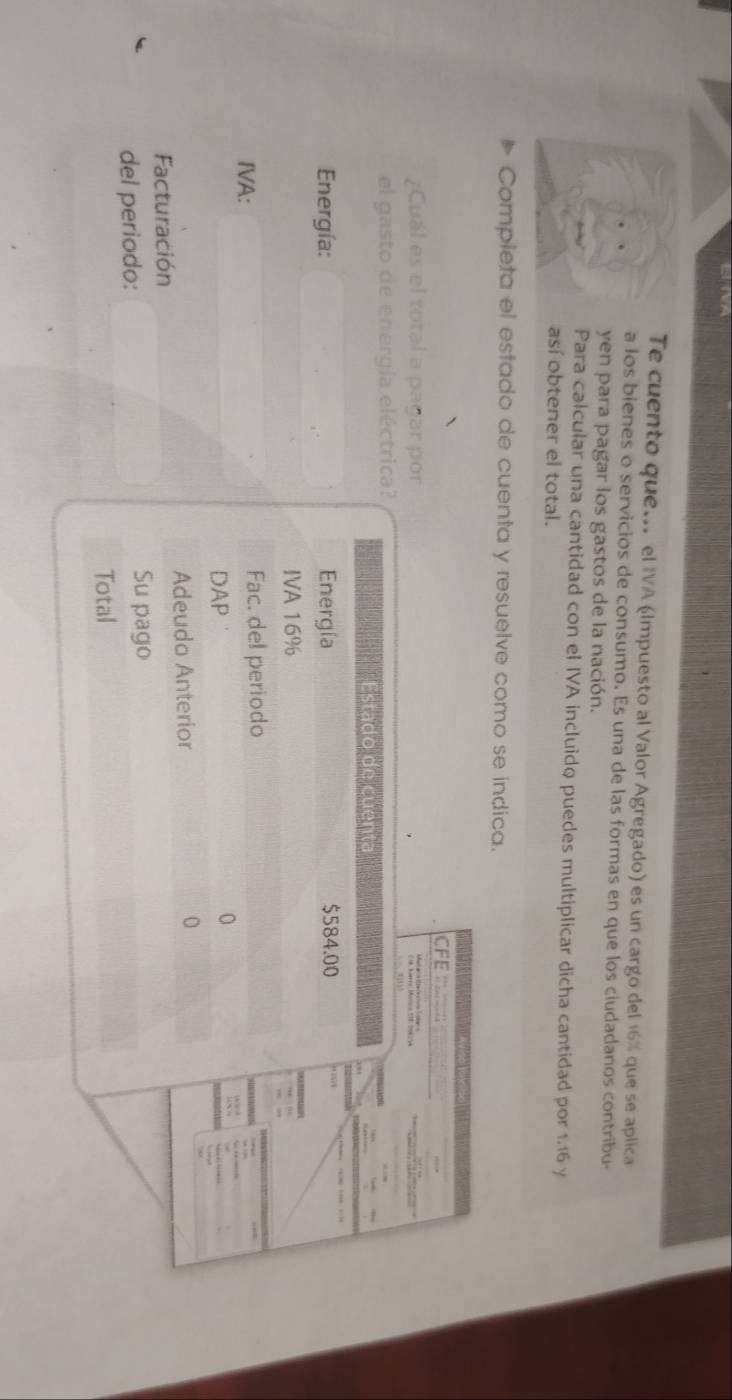 Te cuento que... el IVA (Impuesto al Valor Agregado) es un cargo del 16% que se aplica 
a los bienes o servicios de consumo. Es una de las formas en que los ciudadanos contribu- 
yen para pagar los gastos de la nación. 
Para calcular una cantidad con el IVA incluido puedes multiplicar dicha cantidad por 1.16 y 
así obtener el total. 
Completa el estado de cuenta y resuelve como se indica. 
CFE __; 
¿Cuál es el total a pagar por 
el gasto de energía eléctrica? 
Estado de cuenta 
Energía: Energía $584.00
IVA 16%
IVA: Fac. del periodo 
DAP 
Adeudo Anterior 
Facturación 
del periodo: Su pago 
Total