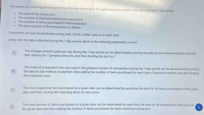 The owner of a clothing store records the following information for each transaction made at the store during a 7-day period.
The date of the transaction
The method of payment used in the transaction
The number of items purchased in the transaction
The total amount of the transaction, in dollars
Customers can pay for purchases using cash, check, a debit card, or a credit card.
Using only the data collected during the 7-day period, which of the following statements is true?
A The average amount spent per day during the 7-day period can be determined by sorting the data by the total transaction amount,
then adding the 7 greatest amounts, and then dividing the sum by 7.
The method of payment that was used in the greatest number of transactions during the 7-day period can be determined by sorting
B the data by the method of payment, then adding the number of items purchased for each type of payment method, and then finding
the maximum sum.
C The most expensive item purchased on a given date can be determined by searching the data for all items purchased on the given
date and then sorting the matching items by item price.
D The total number of items purchased on a given date can be determined by searching the data for all transactions that occurre
the given date and then adding the number of items purchased for each matching transaction.