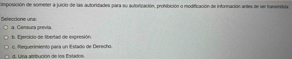 Imposición de someter a juicio de las autoridades para su autorización, prohibición o modificación de información antes de ser transmitida:
Seleccione una:
a. Censura previa.
b. Ejercicio de libertad de expresión.
c. Requerimiento para un Estado de Derecho.
d. Una atribución de los Estados.