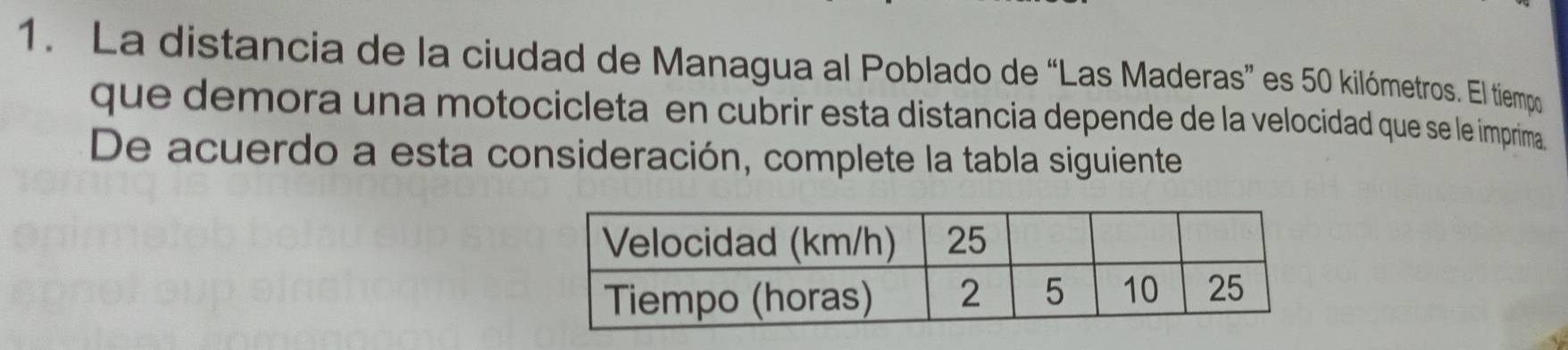 La distancia de la ciudad de Managua al Poblado de “Las Maderas” es 50 kilómetros. El tiempo 
que demora una motocicleta en cubrir esta distancia depende de la velocidad que se le imprima 
De acuerdo a esta consideración, complete la tabla siguiente