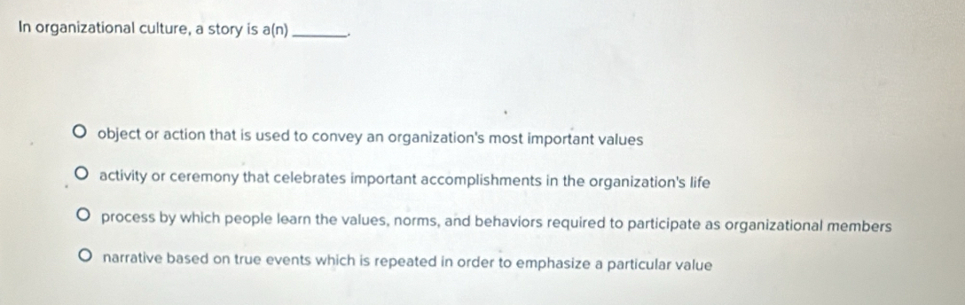 In organizational culture, a story is a(n) _.
object or action that is used to convey an organization's most important values
activity or ceremony that celebrates important accomplishments in the organization's life
process by which people learn the values, norms, and behaviors required to participate as organizational members
narrative based on true events which is repeated in order to emphasize a particular value