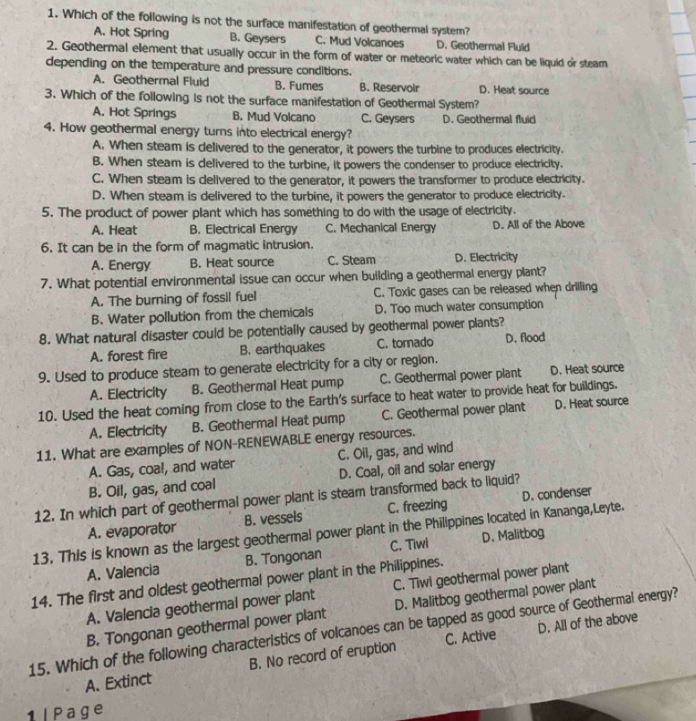 Which of the following is not the surface manifestation of geothermal system?
A. Hot Spring B. Geysers C. Mud Volcanoes D. Geothermal Fluid
2. Geothermal element that usually occur in the form of water or meteoric water which can be liquid or steam
depending on the temperature and pressure conditions.
A. Geothermal Fluid B. Fumes B. Reservoir D. Heat source
3. Which of the following is not the surface manifestation of Geothermal System?
A. Hot Springs B. Mud Volcano C. Geysers D. Geothermall fluid
4. How geothermal energy turns into electrical energy?
A. When steam is delivered to the generator, it powers the turbine to produces electricity.
B. When steam is delivered to the turbine, it powers the condenser to produce electricity.
C. When steam is delivered to the generator, it powers the transformer to produce electricity.
D. When steam is delivered to the turbine, it powers the generator to produce electricity.
5. The product of power plant which has something to do with the usage of electricity.
A. Heat B. Electrical Energy C. Mechanical Energy D. All of the Above
6. It can be in the form of magmatic intrusion.
A. Energy B. Heat source C. Steam D. Electricity
7. What potential environmental issue can occur when building a geothermal energy plant?
A. The burning of fossil fuel C. Toxic gases can be released when drilling
B. Water pollution from the chemicals D. Too much water consumption
8. What natural disaster could be potentially caused by geothermal power plants?
A. forest fire B. earthquakes C. tornado D. flood
9. Used to produce steam to generate electricity for a city or region.
A. Electricity B. Geothermal Heat pump C. Geothermal power plant D. Heat source
10. Used the heat coming from close to the Earth's surface to heat water to provide heat for buildings.
A. Electricity B. Geothermal Heat pump C. Geothermal power plant D. Heat source
11. What are examples of NON-RENEWABLE energy resources.
A. Gas, coal, and water C. Oil, gas, and wind
B. Oil, gas, and coal D. Coal, oil and solar energy
12. In which part of geothermal power plant is steam transformed back to liquid?
A. evaporator B. vessels C. freezing D. condenser
13. This is known as the largest geothermal power plant in the Philippines located in Kananga,Leyte.
A. Valencia B. Tongonan C. Tiwi D. Malitbog
14. The first and oldest geothermal power plant in the Philippines.
A. Valencia geothermal power plant C. Tiwi geothermal power plant
D. All of the above
15. Which of the following characteristics of volcanoes can be tapped as good source of Geothermal energy? B. Tongonan geothermal power plant D. Malitbog geothermal power plant
A. Extinct B. No record of eruption C. Active
1l Page