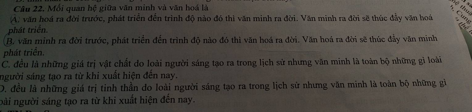 Mối quan hệ giữa văn minh và văn hoá là
hệ thua
h Cung
A. văn hoá ra đời trước, phát triển đến trình độ nào đó thì văn minh ra đời. Văn minh ra đời sẽ thúc đầy văn hoá thể
phát triền.
B. văn minh ra đời trước, phát triển đến trình độ nào đó thì văn hoá ra đời. Văn hoá ra đời sẽ thúc đầy văn minh
phát triển.
C. đều là những giá trị vật chất do loài người sáng tạo ra trong lịch sử nhưng văn minh là toàn bộ những gì loài
người sáng tạo ra từ khi xuất hiện đến nay.
D. đều là những giá trị tinh thần do loài người sáng tạo ra trong lịch sử nhưng văn minh là toàn bộ những gì
oài người sáng tạo ra từ khi xuất hiện đến nay.