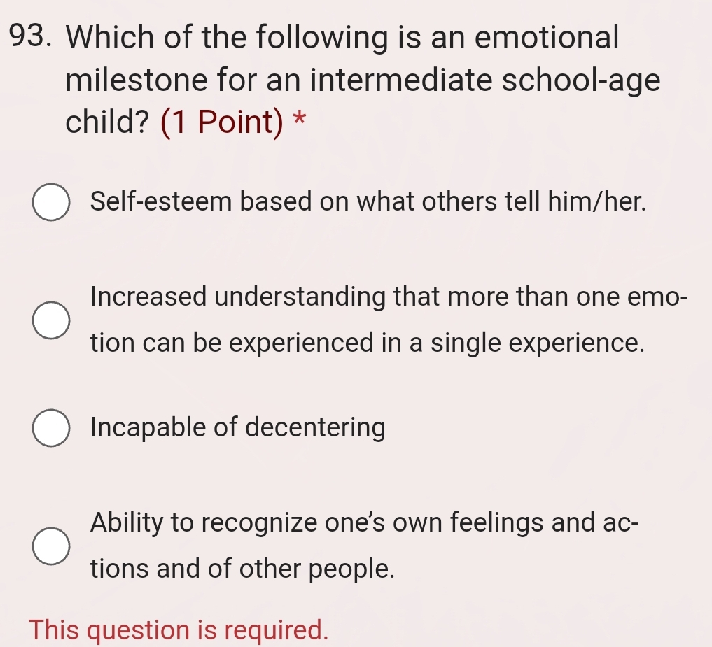 Which of the following is an emotional
milestone for an intermediate school-age
child? (1 Point) *
Self-esteem based on what others tell him/her.
Increased understanding that more than one emo-
tion can be experienced in a single experience.
Incapable of decentering
Ability to recognize one's own feelings and ac-
tions and of other people.
This question is required.