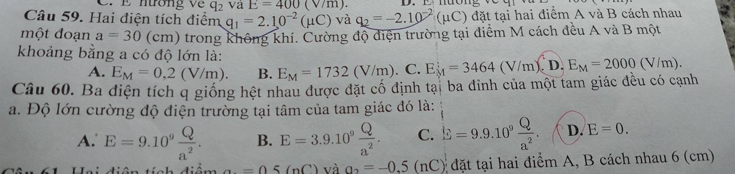 nương về q_2 và E=400 (V/m). D. E nường W
Câu 59. Hai điện tích điểm q_1=2.10^(-2)(mu C) và q_2=-2.10^(-2)(mu C) đặt tại hai điểm A và B cách nhau
một đoạn a=30(cm) trong không khí. Cường độ điện trường tại điểm M cách đều A và B một
khoảng bằng a có độ lớn là:
A. E_M=0,2(V/m). B. E_M=1732(V/m).C. E_M^(:=3464(V/m).D.E_M)=2000(V/m). 
Câu 60. Ba điện tích q giống hệt nhau được đặt cố định tại ba đỉnh của một tam giác đều có cạnh
a. Độ lớn cường độ điện trường tại tâm của tam giác đó là:
A. E=9.10^9 Q/a^2 . B. E=3.9.10^9 Q/a^2 . C. E=9.9.10^9 Q/a^2 . D. E=0. 
Hi điên tính điểm a=05(nC) và a_2=-0,5(nC) ) đặt tại hai điểm A, B cách nhau 6 (cm)